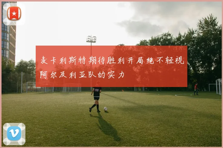 麦卡利斯特期待胜利开局绝不轻视阿尔及利亚队的实力
