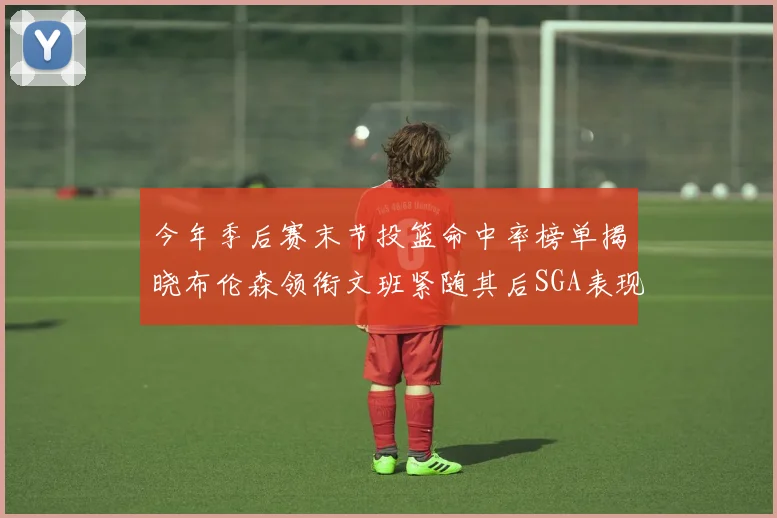 今年季后赛末节投篮命中率榜单揭晓布伦森领衔文班紧随其后SGA表现不俗