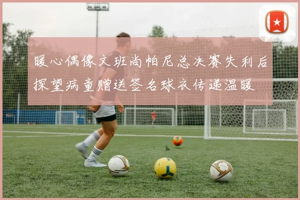 暖心偶像文班尚帕尼总决赛失利后探望病童赠送签名球衣传递温暖