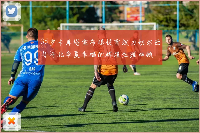 35岁卡库塔宣布退役曾效力切尔西与河北华夏幸福的辉煌生涯回顾