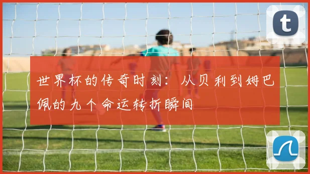世界杯的传奇时刻：从贝利到姆巴佩的九个命运转折瞬间