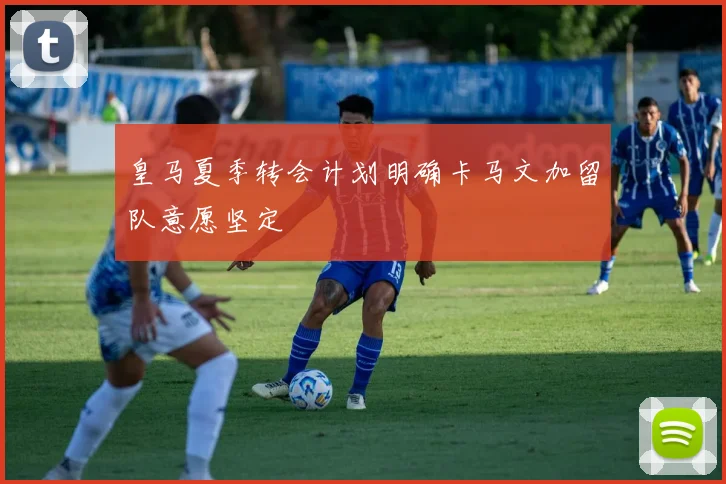皇马夏季转会计划明确卡马文加留队意愿坚定