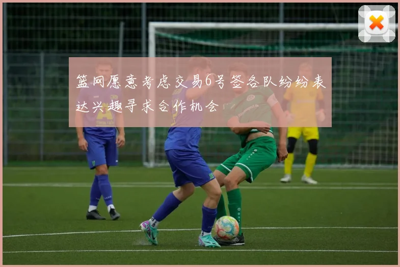 篮网愿意考虑交易6号签各队纷纷表达兴趣寻求合作机会