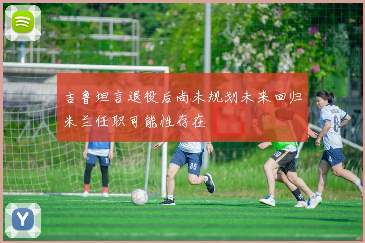 吉鲁坦言退役后尚未规划未来回归米兰任职可能性存在