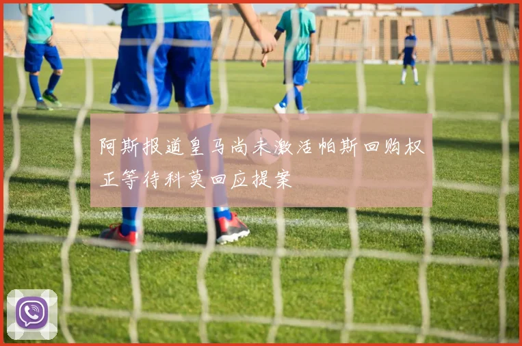 阿斯报道皇马尚未激活帕斯回购权正等待科莫回应提案