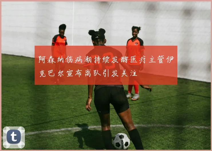 阿森纳伤病潮持续发酵医疗主管伊克巴尔宣布离队引发关注