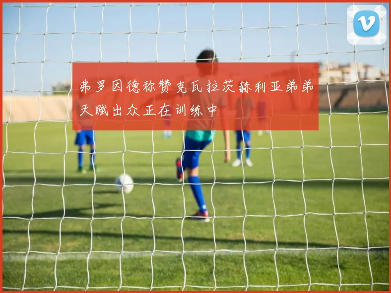 弗罗因德称赞克瓦拉茨赫利亚弟弟天赋出众正在训练中