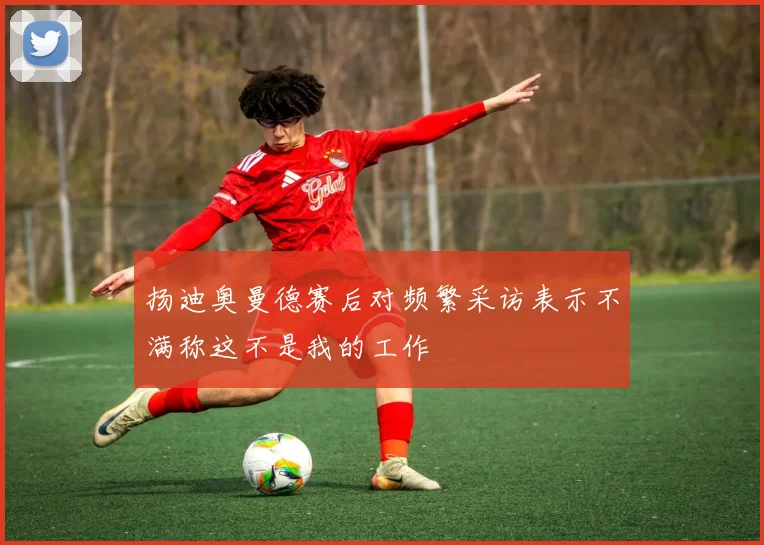 扬迪奥曼德赛后对频繁采访表示不满称这不是我的工作