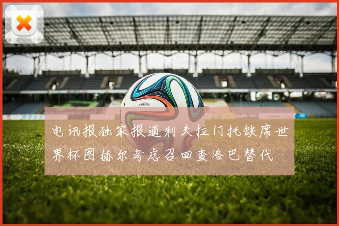 电讯报独家报道利夫拉门托缺席世界杯图赫尔考虑召回查洛巴替代