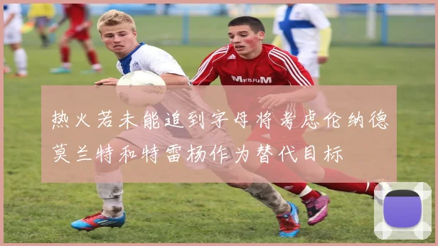 热火若未能追到字母将考虑伦纳德莫兰特和特雷杨作为替代目标