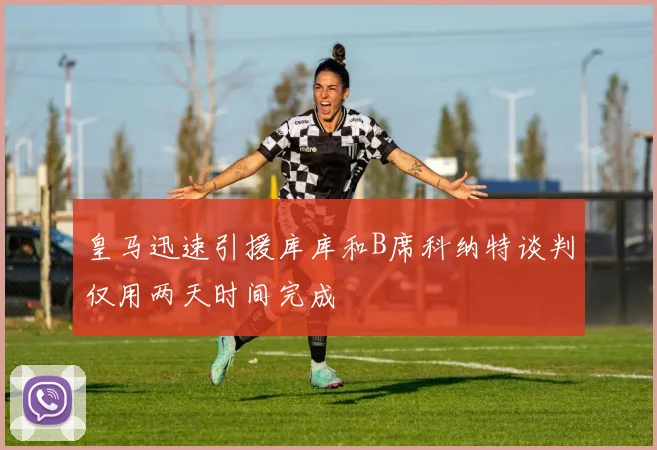 皇马迅速引援库库和B席科纳特谈判仅用两天时间完成