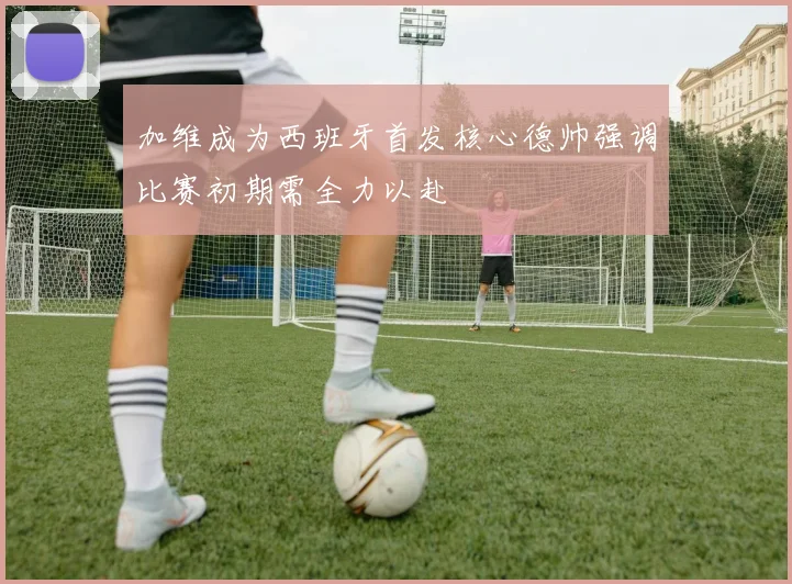 加维成为西班牙首发核心德帅强调比赛初期需全力以赴
